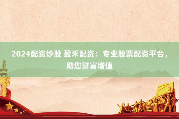 2024配资炒股 盈禾配资：专业股票配资平台，助您财富增值