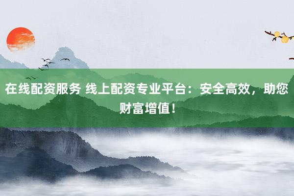 在线配资服务 线上配资专业平台：安全高效，助您财富增值！