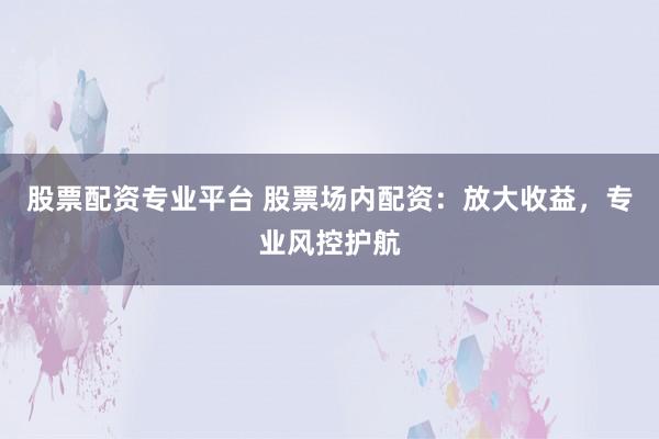 股票配资专业平台 股票场内配资：放大收益，专业风控护航