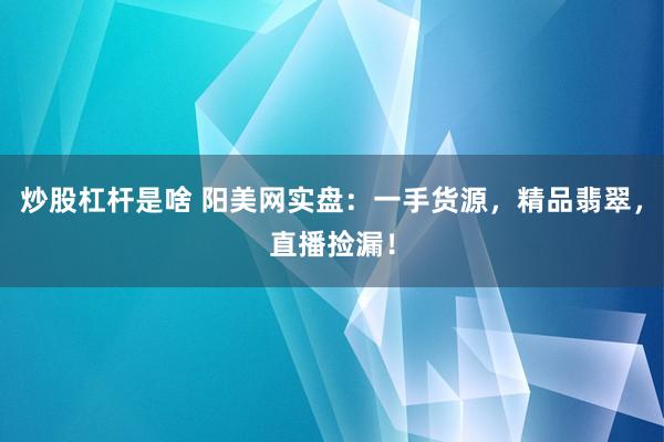 炒股杠杆是啥 阳美网实盘：一手货源，精品翡翠，直播捡漏！