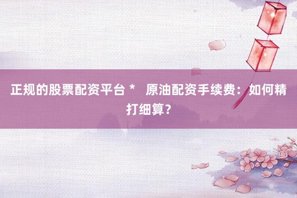 正规的股票配资平台 *   原油配资手续费：如何精打细算？