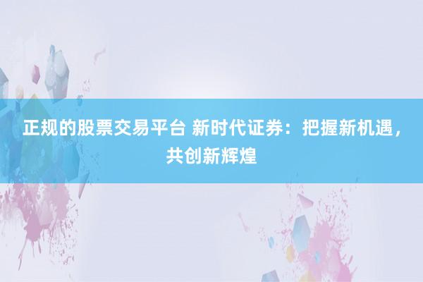 正规的股票交易平台 新时代证券：把握新机遇，共创新辉煌