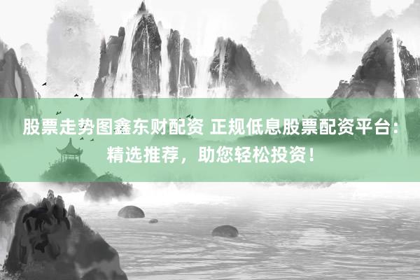 股票走势图鑫东财配资 正规低息股票配资平台：精选推荐，助您轻松投资！