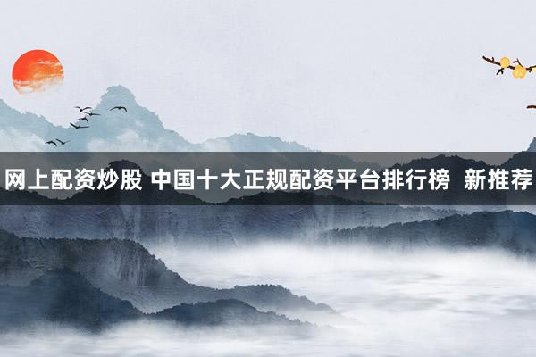 网上配资炒股 中国十大正规配资平台排行榜  新推荐