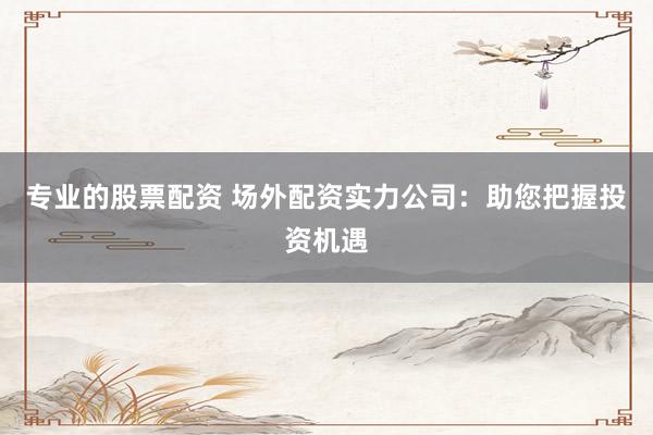 专业的股票配资 场外配资实力公司：助您把握投资机遇