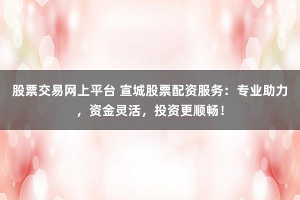 股票交易网上平台 宣城股票配资服务：专业助力，资金灵活，投资更顺畅！