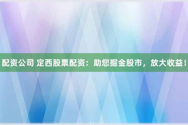 配资公司 定西股票配资：助您掘金股市，放大收益！