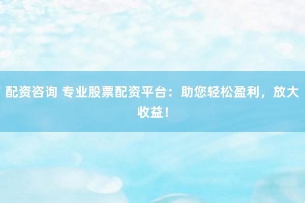 配资咨询 专业股票配资平台：助您轻松盈利，放大收益！