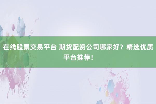在线股票交易平台 期货配资公司哪家好？精选优质平台推荐！
