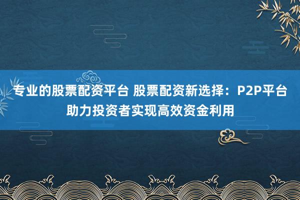 专业的股票配资平台 股票配资新选择：P2P平台助力投资者实现高效资金利用