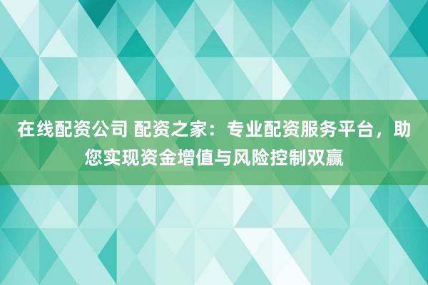 在线配资公司 配资之家：专业配资服务平台，助您实现资金增值与风险控制双赢