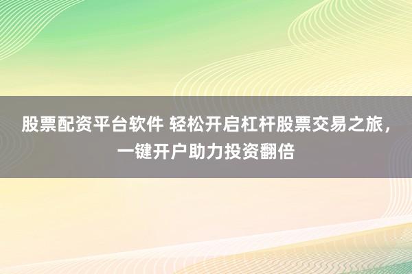 股票配资平台软件 轻松开启杠杆股票交易之旅，一键开户助力投资翻倍
