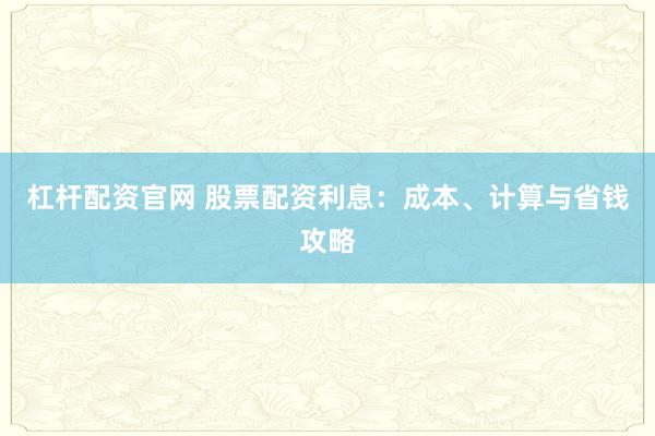 杠杆配资官网 股票配资利息：成本、计算与省钱攻略