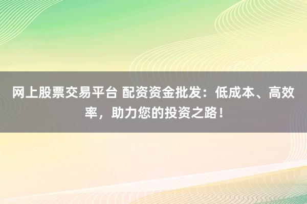 网上股票交易平台 配资资金批发：低成本、高效率，助力您的投资之路！