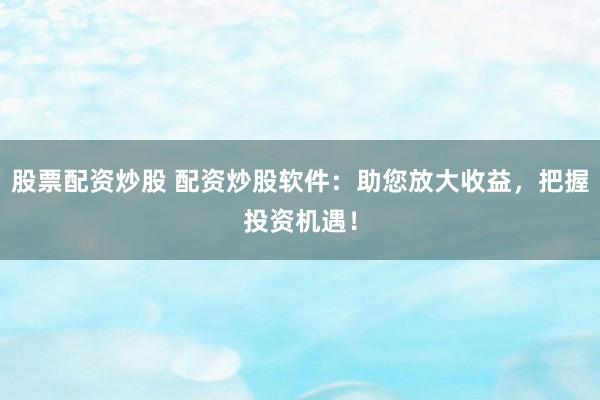 股票配资炒股 配资炒股软件：助您放大收益，把握投资机遇！