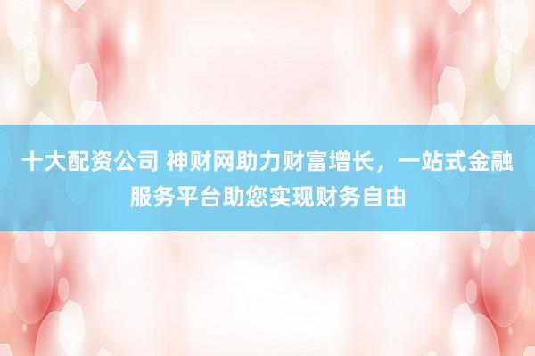 十大配资公司 神财网助力财富增长，一站式金融服务平台助您实现财务自由