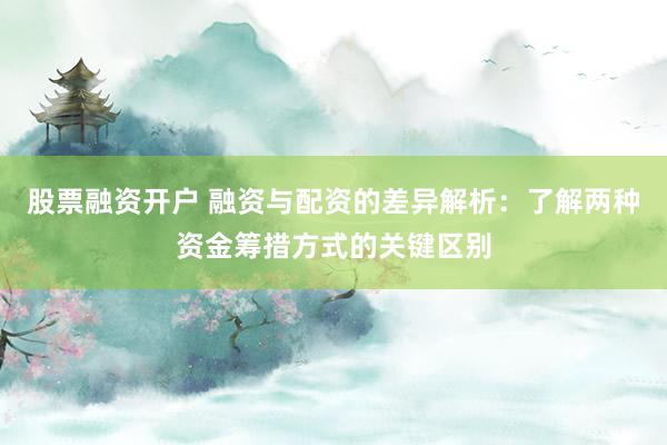 股票融资开户 融资与配资的差异解析：了解两种资金筹措方式的关键区别