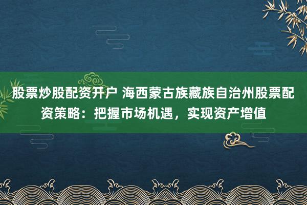 股票炒股配资开户 海西蒙古族藏族自治州股票配资策略：把握市场机遇，实现资产增值
