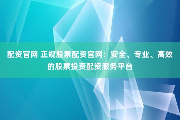配资官网 正规股票配资官网：安全、专业、高效的股票投资配资服务平台