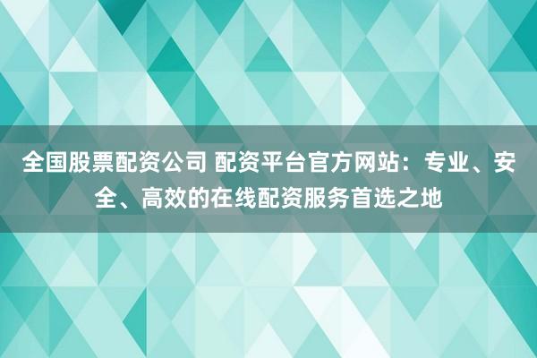 全国股票配资公司 配资平台官方网站：专业、安全、高效的在线配资服务首选之地