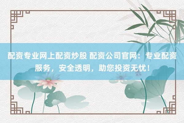 配资专业网上配资炒股 配资公司官网：专业配资服务，安全透明，助您投资无忧！