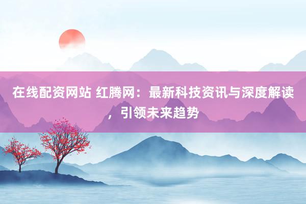 在线配资网站 红腾网：最新科技资讯与深度解读，引领未来趋势