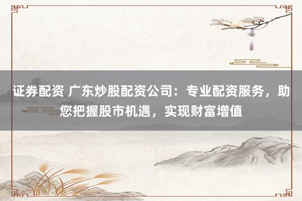 证券配资 广东炒股配资公司：专业配资服务，助您把握股市机遇，实现财富增值