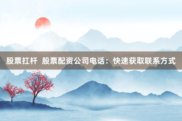 股票扛杆  股票配资公司电话：快速获取联系方式