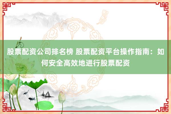 股票配资公司排名榜 股票配资平台操作指南：如何安全高效地进行股票配资