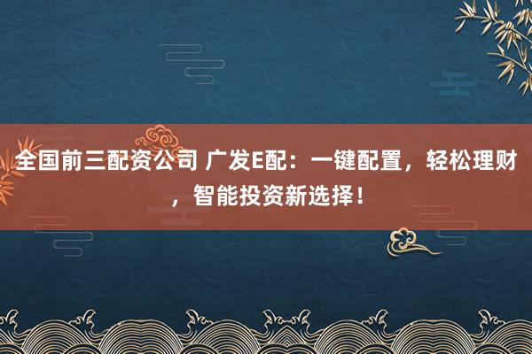 全国前三配资公司 广发E配：一键配置，轻松理财，智能投资新选择！