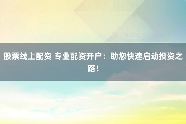 股票线上配资 专业配资开户：助您快速启动投资之路！