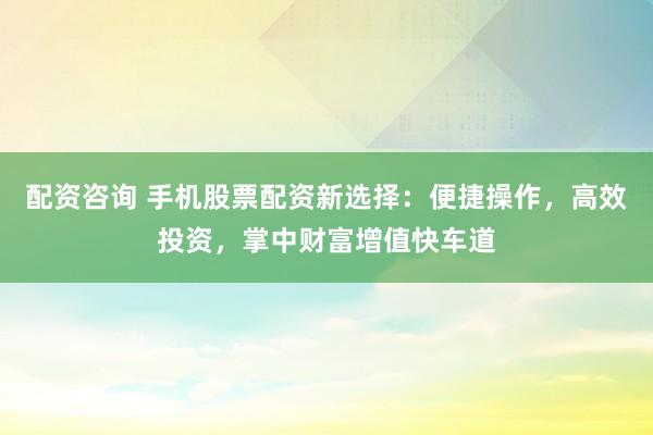 配资咨询 手机股票配资新选择：便捷操作，高效投资，掌中财富增值快车道