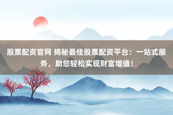 股票配资官网 揭秘最佳股票配资平台：一站式服务，助您轻松实现财富增值！
