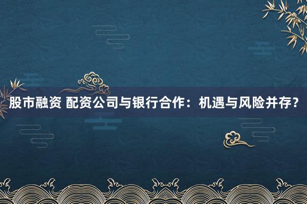 股市融资 配资公司与银行合作：机遇与风险并存？