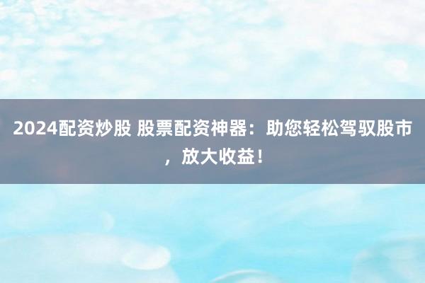 2024配资炒股 股票配资神器：助您轻松驾驭股市，放大收益！
