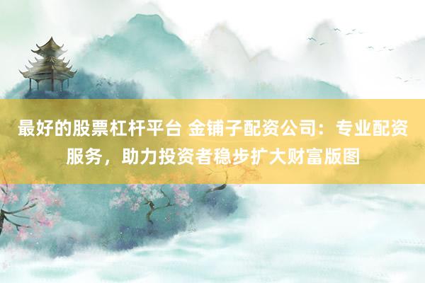 最好的股票杠杆平台 金铺子配资公司：专业配资服务，助力投资者稳步扩大财富版图