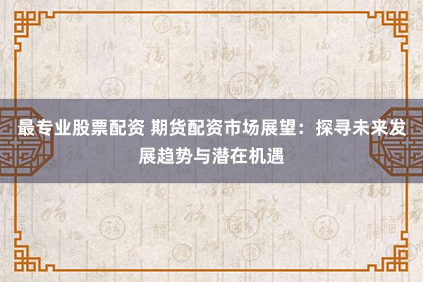最专业股票配资 期货配资市场展望：探寻未来发展趋势与潜在机遇