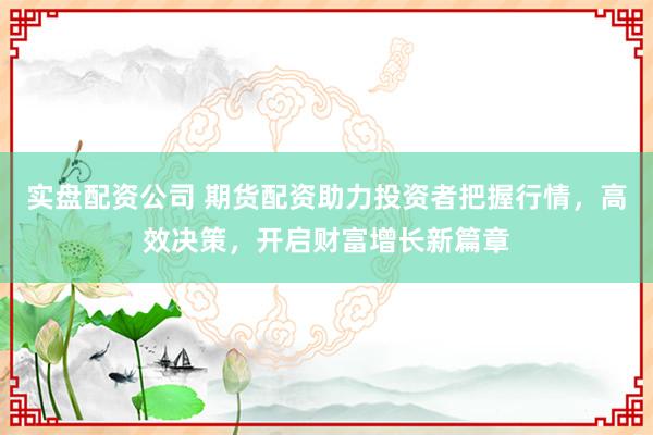 实盘配资公司 期货配资助力投资者把握行情，高效决策，开启财富增长新篇章