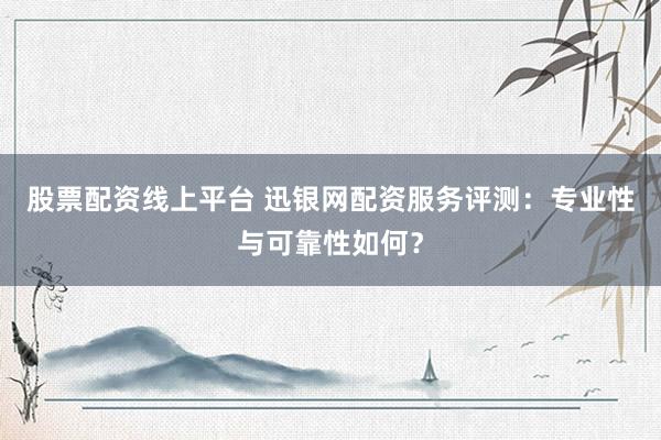 股票配资线上平台 迅银网配资服务评测：专业性与可靠性如何？