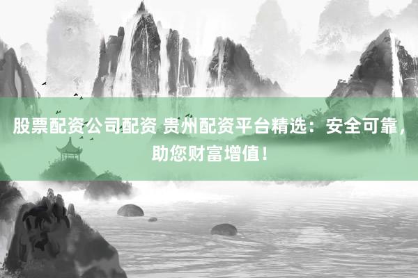股票配资公司配资 贵州配资平台精选：安全可靠，助您财富增值！
