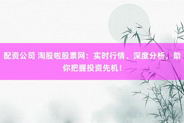 配资公司 淘股啦股票网：实时行情、深度分析，助你把握投资先机！