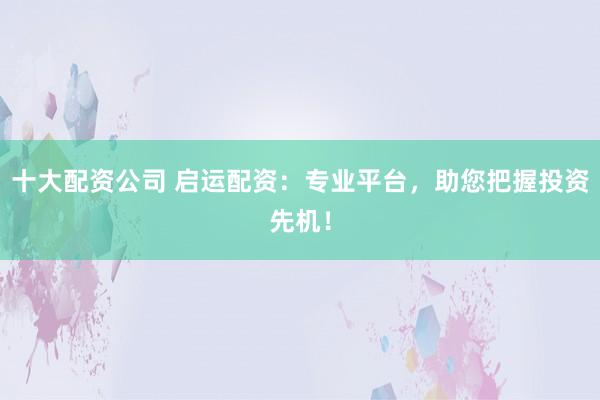 十大配资公司 启运配资：专业平台，助您把握投资先机！