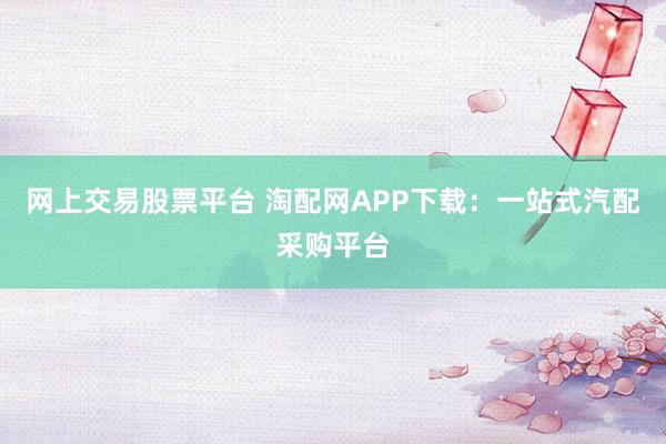 网上交易股票平台 淘配网APP下载：一站式汽配采购平台