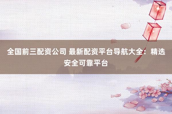 全国前三配资公司 最新配资平台导航大全：精选安全可靠平台