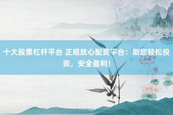 十大股票杠杆平台 正规放心配资平台：助您轻松投资，安全盈利！