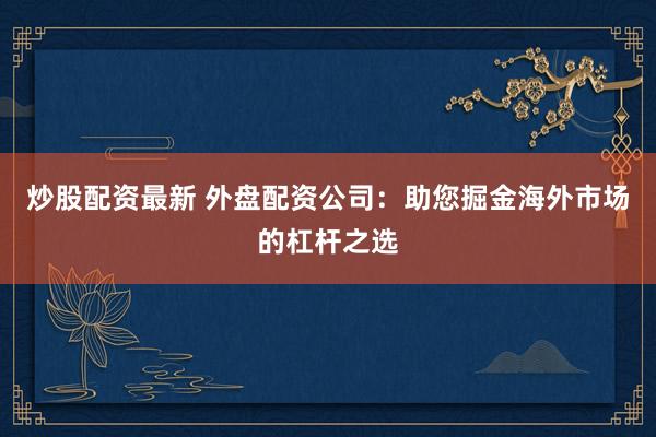 炒股配资最新 外盘配资公司：助您掘金海外市场的杠杆之选