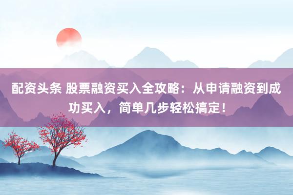 配资头条 股票融资买入全攻略：从申请融资到成功买入，简单几步轻松搞定！
