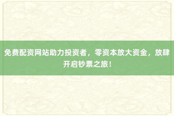 免费配资网站助力投资者，零资本放大资金，放肆开启钞票之旅！