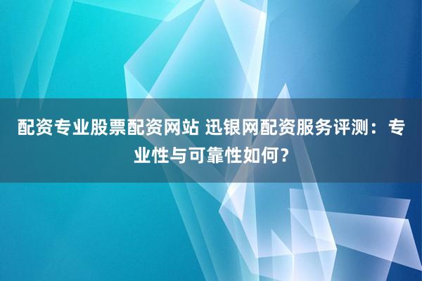 配资专业股票配资网站 迅银网配资服务评测：专业性与可靠性如何？