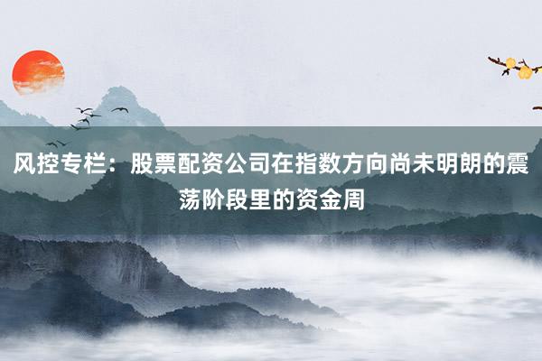 风控专栏：股票配资公司在指数方向尚未明朗的震荡阶段里的资金周